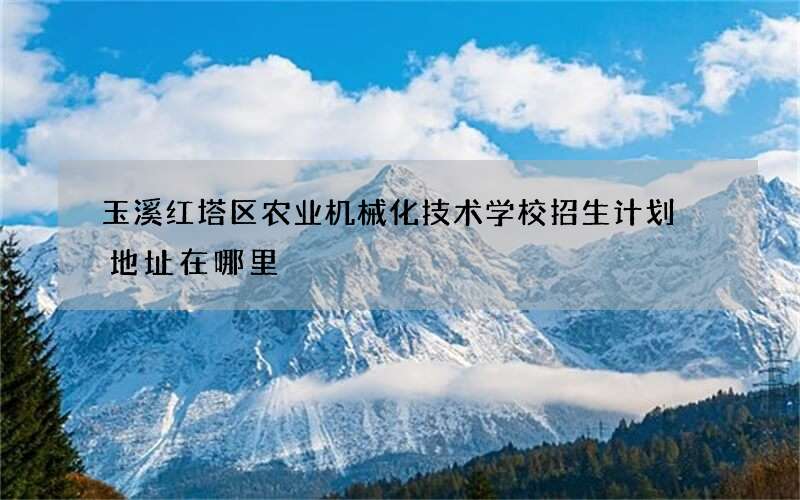 玉溪红塔区农业机械化技术学校招生计划 地址在哪里